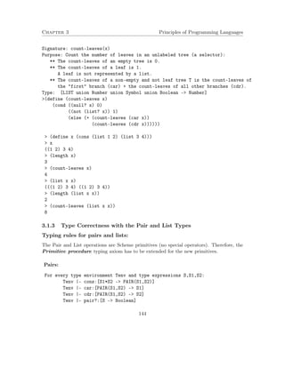 Chapter 3 Principles of Programming Languages
Signature: count-leaves(x)
Purpose: Count the number of leaves in an unlabeled tree (a selector):
** The count-leaves of an empty tree is 0.
** The count-leaves of a leaf is 1.
A leaf is not represented by a list.
** The count-leaves of a non-empty and not leaf tree T is the count-leaves of
the "first" branch (car) + the count-leaves of all other branches (cdr).
Type: [LIST union Number union Symbol union Boolean -> Number]
>(define (count-leaves x)
(cond ((null? x) 0)
((not (list? x)) 1)
(else (+ (count-leaves (car x))
(count-leaves (cdr x))))))
> (define x (cons (list 1 2) (list 3 4)))
> x
((1 2) 3 4)
> (length x)
3
> (count-leaves x)
4
> (list x x)
(((1 2) 3 4) ((1 2) 3 4))
> (length (list x x))
2
> (count-leaves (list x x))
8
3.1.3 Type Correctness with the Pair and List Types
Typing rules for pairs and lists:
The Pair and List operations are Scheme primitives (no special operators). Therefore, the
Primitive procedure typing axiom has to be extended for the new primitives.
Pairs:
For every type environment Tenv and type expressions S,S1,S2:
Tenv |- cons:[S1*S2 -> PAIR(S1,S2)]
Tenv |- car:[PAIR(S1,S2) -> S1]
Tenv |- cdr:[PAIR(S1,S2) -> S2]
Tenv |- pair?:[S -> Boolean]
144
 