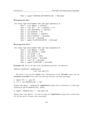 Chapter 3 Principles of Programming Languages
Tenv |- equal?:[PAIR(S1,S2)*PAIR(S1,S2) -> Boolean]
Homogeneous lists:
For every type environment Tenv and type expression S:
Tenv |- list:[Empty -> LIST(S)]
Tenv |- list:[S* ...*S -> LIST(S)] n >0
Tenv |- cons:[S*LIST(S) -> LIST(S)]
Tenv |- car:[LIST(S) -> S]
Tenv |- cdr:[LIST(S) -> LIST(S)]
Tenv |- null?:[LIST(S) -> Boolean]
Tenv |- list?:[S -> Boolean]
Tenv |- equal?:[LIST(S)*LIST(S) -> Boolean]
Heterogeneous lists:
For every type environment Tenv and type expression S:
Tenv |- list:[Empty -> LIST]
Tenv |- cons:[S*LIST -> LIST]
Tenv |- car:[LIST -> S]
Tenv |- cdr:[LIST -> LIST]
Tenv |- null?:[LIST -> Boolean]
Tenv |- list?:[S -> Boolean]
Tenv |- equal?:[LIST*LIST -> Boolean]
Example 3.6. Derive the type of the firstFirst procedure. Its deﬁnition:
(define firstFirst (lambda(pair)
(car (car pair))))
We derive a type for the lambda form: Instantiation of the Variable axiom and the
Primitive procedure Pair axiom (an arbitrary decision, and with renaming):
1. {pair<-T1 } |- pair:T1
2. { } |- car:[PAIR(T2,T3) -> T2]
Typing (car pair) – Applying the Application typing rule to statements 1,2, with type
substitution {S1=T1=PAIR(T2,T3), S=T2}:
3. {pair<- PAIR(T2,T3)} |- (car pair):T2
Typing (car (car pair)) – In order to apply the Application typing rule to statements
3,2, we ﬁrst have to rename these statements:
145
 
