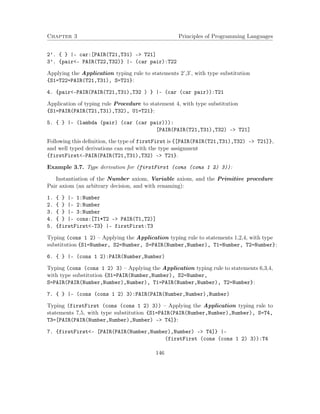 Chapter 3 Principles of Programming Languages
2’. { } |- car:[PAIR(T21,T31) -> T21]
3’. {pair<- PAIR(T22,T32)} |- (car pair):T22
Applying the Application typing rule to statements 2’,3’, with type substitution
{S1=T22=PAIR(T21,T31), S=T21}:
4. {pair<-PAIR(PAIR(T21,T31),T32 ) } |- (car (car pair)):T21
Application of typing rule Procedure to statement 4, with type substitution
{S1=PAIR(PAIR(T21,T31),T32), U1=T21}:
5. { } |- (lambda (pair) (car (car pair))):
[PAIR(PAIR(T21,T31),T32) -> T21]
Following this deﬁnition, the type of firstFirst is {[PAIR(PAIR(T21,T31),T32) –> T21]},
and well typed derivations can end with the type assignment
{firstFirst<-PAIR(PAIR(T21,T31),T32) –> T21}.
Example 3.7. Type derivation for (firstFirst (cons (cons 1 2) 3)):
Instantiation of the Number axiom, Variable axiom, and the Primitive procedure
Pair axiom (an arbitrary decision, and with renaming):
1. { } |- 1:Number
2. { } |- 2:Number
3. { } |- 3:Number
4. { } |- cons:[T1*T2 -> PAIR(T1,T2)]
5. {firstFirst<-T3} |- firstFirst:T3
Typing (cons 1 2) – Applying the Application typing rule to statements 1,2,4, with type
substitution {S1=Number, S2=Number, S=PAIR(Number,Number), T1=Number, T2=Number}:
6. { } |- (cons 1 2):PAIR(Number,Number)
Typing (cons (cons 1 2) 3) – Applying the Application typing rule to statements 6,3,4,
with type substitution {S1=PAIR(Number,Number), S2=Number,
S=PAIR(PAIR(Number,Number),Number), T1=PAIR(Number,Number), T2=Number}:
7. { } |- (cons (cons 1 2) 3):PAIR(PAIR(Number,Number),Number)
Typing (firstFirst (cons (cons 1 2) 3)) – Applying the Application typing rule to
statements 7,5, with type substitution {S1=PAIR(PAIR(Number,Number),Number), S=T4,
T3=[PAIR(PAIR(Number,Number),Number) –> T4]}:
7. {firstFirst<- [PAIR(PAIR(Number,Number),Number) -> T4]} |-
(firstFirst (cons (cons 1 2) 3)):T4
146
 