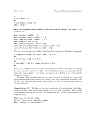 Chapter 3 Principles of Programming Languages
6
> (has-leaf? 2 t)
#t
> (add-leftmost-leaf 0 t)
((0 1) (2 3))
Does the implementation satisfy the invariants of the Binary-Tree ADT? The
invariants are:
leaf-data(make-leaf(d)) = d
left-tree(make-binary-tree(l,r)) = l
right-tree(make-binary-tree(l,r)) = r
leaf?(make-leaf(d)) = true
leaf?(make-binary-tree(l,r)) = false
composite-binary-tree?(make-binary-tree(l,r)) = true
composite-binary-tree?(make-leaf(d)) = false
The ﬁrst three invariants are satisﬁed. But what about the last one? Consider, for example:
> (composite-binary-tree? (make-leaf (list 5 6)))
#t
> (leaf? (make-leaf (list 5 6)))
#t
> (has-leaf? (list 5 6) (make-leaf (list 5 6)))
#f
What is the problem? There is no way to distinguish leaves that carry data of 2-element
lists from composite-binary trees. The leaf predicate just accepts any argument, and the
composite-binary-tree? tests whether its argument is a 2 element list of data of the
binary-tree structure.
The Binary-Tree implementation does not provide means for singling out binary-trees
from lists of an appropriate structure, and in particular, cannot distinguish leaves that carry
list data from composite-binary-trees. The solution is to tag the implementation values by
their intended type.
Tagged-data ADT: The idea is to introduce an interface of operations that enable iden-
tiﬁcation of data. The identiﬁcation means can be any kind of tagging. The interface
below assumes that tags are symbols. The Tagged-data ADT deﬁnes a polymorphic type:
Tagged-data(T):
Signature: attach-tag(x,tag)
Purpose: Construct a tagged-data value
Type: [T*Symbol -> Tagged-data(T)]
154
 