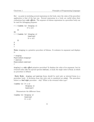 Chapter 1 Principles of Programming Languages
But – no point in including several expressions in the body, since the value of the procedure
application is that of the last one. Several expressions in a body are useful when their
evaluations have side eﬀects. The sequence of scheme expressions in a procedure body can
be used for debugging purposes:
> ( (lambda (x) (display x)
(* x x))
3)
39
> ( (lambda (x) (display x)
(newline)
(* x x))
3)
3
9
>
Note: display is a primitive procedure of Scheme. It evaluates its argument and displays
it:
> display
#<procedure:display>
> newline
#<procedure:newline>
>
display is a side eﬀect primitive procedure! It displays the value of its argument, but its
returned value (like the special operator define), is void, the single value in Void, on which
no procedure is deﬁned.
Style Rule: display and newline forms should be used only as internal forms in a
procedure body. A deviation from this style rule is considered an error. The procedure
below is a bad style procedure – why? What is the returned value type?
(lambda (x) (* x x)
(display x)
(newline))
Demonstrate the diﬀerence from:
(lambda (x) (display x)
(newline)
(* x x))
11
 