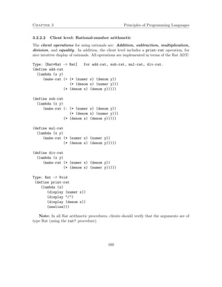 Chapter 3 Principles of Programming Languages
3.2.2.2 Client level: Rational-number arithmetic
The client operations for using rationals are: Addition, subtraction, multiplication,
division, and equality. In addition, the client level includes a print-rat operation, for
nice intuitive display of rationals. All operations are implemented in terms of the Rat ADT:
Type: [Rat*Rat -> Rat] for add-rat, sub-rat, mul-rat, div-rat.
(define add-rat
(lambda (x y)
(make-rat (+ (* (numer x) (denom y))
(* (denom x) (numer y)))
(* (denom x) (denom y)))))
(define sub-rat
(lambda (x y)
(make-rat (- (* (numer x) (denom y))
(* (denom x) (numer y)))
(* (denom x) (denom y)))))
(define mul-rat
(lambda (x y)
(make-rat (* (numer x) (numer y))
(* (denom x) (denom y)))))
(define div-rat
(lambda (x y)
(make-rat (* (numer x) (denom y))
(* (denom x) (numer y)))))
Type: Rat -> Void
(define print-rat
(lambda (x)
(display (numer x))
(display "/")
(display (denom x))
(newline)))
Note: In all Rat arithmetic procedures, clients should verify that the arguments are of
type Rat (using the rat? procedure).
160
 