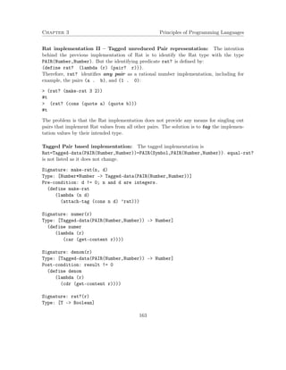 Chapter 3 Principles of Programming Languages
Rat implementation II – Tagged unreduced Pair representation: The intention
behind the previous implementation of Rat is to identify the Rat type with the type
PAIR(Number,Number). But the identifying predicate rat? is deﬁned by:
(define rat? (lambda (r) (pair? r))).
Therefore, rat? identiﬁes any pair as a rational number implementation, including for
example, the pairs (a . b), and (1 . 0):
> (rat? (make-rat 3 2))
#t
> (rat? (cons (quote a) (quote b)))
#t
The problem is that the Rat implementation does not provide any means for singling out
pairs that implement Rat values from all other pairs. The solution is to tag the implemen-
tation values by their intended type.
Tagged Pair based implementation: The tagged implementation is
Rat=Tagged-data(PAIR(Number,Number))=PAIR(Symbol,PAIR(Number,Number)). equal-rat?
is not listed as it does not change.
Signature: make-rat(n, d)
Type: [Number*Number -> Tagged-data(PAIR(Number,Number))]
Pre-condition: d != 0; n and d are integers.
(define make-rat
(lambda (n d)
(attach-tag (cons n d) ’rat)))
Signature: numer(r)
Type: [Tagged-data(PAIR(Number,Number)) -> Number]
(define numer
(lambda (r)
(car (get-content r))))
Signature: denom(r)
Type: [Tagged-data(PAIR(Number,Number)) -> Number]
Post-condition: result != 0
(define denom
(lambda (r)
(cdr (get-content r))))
Signature: rat?(r)
Type: [T -> Boolean]
163
 
