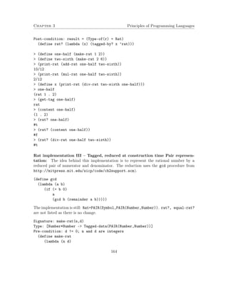Chapter 3 Principles of Programming Languages
Post-condition: result = (Type-of(r) = Rat)
(define rat? (lambda (x) (tagged-by? x ’rat)))
> (define one-half (make-rat 1 2))
> (define two-sixth (make-rat 2 6))
> (print-rat (add-rat one-half two-sixth))
10/12
> (print-rat (mul-rat one-half two-sixth))
2/12
> (define x (print-rat (div-rat two-sixth one-half)))
> one-half
(rat 1 . 2)
> (get-tag one-half)
rat
> (content one-half)
(1 . 2)
> (rat? one-half)
#t
> (rat? (content one-half))
#f
> (rat? (div-rat one-half two-sixth))
#t
Rat implementation III – Tagged, reduced at construction time Pair represen-
tation: The idea behind this implementation is to represent the rational number by a
reduced pair of numerator and denominator. The reduction uses the gcd procedure from
http://mitpress.mit.edu/sicp/code/ch2support.scm).
(define gcd
(lambda (a b)
(if (= b 0)
a
(gcd b (remainder a b)))))
The implementation is still: Rat=PAIR(Symbol,PAIR(Number,Number)). rat?, equal-rat?
are not listed as there is no change.
Signature: make-rat(n,d)
Type: [Number*Number -> Tagged-data(PAIR(Number,Number))]
Pre-condition: d != 0; n and d are integers
(define make-rat
(lambda (n d)
164
 