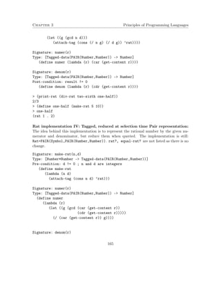 Chapter 3 Principles of Programming Languages
(let ((g (gcd n d)))
(attach-tag (cons (/ n g) (/ d g)) ’rat))))
Signature: numer(r)
Type: [Tagged-data(PAIR(Number,Number)) -> Number]
(define numer (lambda (r) (car (get-content r))))
Signature: denom(r)
Type: [Tagged-data(PAIR(Number,Number)) -> Number]
Post-condition: result != 0
(define denom (lambda (r) (cdr (get-content r))))
> (print-rat (div-rat two-sixth one-half))
2/3
> (define one-half (make-rat 5 10))
> one-half
(rat 1 . 2)
Rat implementation IV: Tagged, reduced at selection time Pair representation:
The idea behind this implementation is to represent the rational number by the given nu-
merator and denominator, but reduce them when queried. The implementation is still:
Rat=PAIR(Symbol,PAIR(Number,Number)). rat?, equal-rat? are not listed as there is no
change.
Signature: make-rat(n,d)
Type: [Number*Number -> Tagged-data(PAIR(Number,Number))]
Pre-condition: d != 0 ; n and d are integers
(define make-rat
(lambda (n d)
(attach-tag (cons n d) ’rat)))
Signature: numer(r)
Type: [Tagged-data(PAIR(Number,Number)) -> Number]
(define numer
(lambda (r)
(let ((g (gcd (car (get-content r))
(cdr (get-content r)))))
(/ (car (get-content r)) g))))
Signature: denom(r)
165
 