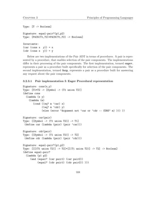 Chapter 3 Principles of Programming Languages
Type: [T -> Boolean]
Signature: equal-pair?(p1,p2)
Type: [PAIR(T1,T2)*PAIR(T1,T2) -> Boolean]
Invariants:
(car (cons x y)) = x
(cdr (cons x y)) = y
Below are two implementations of the Pair ADT in terms of procedures. A pair is repre-
sented by a procedure, that enables selection of the pair components. The implementations
diﬀer in their processing of the pair components. The ﬁrst implementation, termed eager,
represents a pair as a procedure built speciﬁcally for selection of the pair components. The
second implementation, termed lazy, represents a pair as a procedure built for answering
any request about the pair components.
3.2.3.1 Pair implementation I: Eager Procedural representation
Signature: cons(x,y)
Type: [T1*T2 -> [Symbol -> (T1 union T2)]
(define cons
(lambda (x y)
(lambda (m)
(cond ((eq? m ’car) x)
((eq? m ’cdr) y)
(else (error "Argument not ’car or ’cdr -- CONS" m) ))) ))
Signature: car(pair)
Type: [[Symbol -> (T1 union T2)] -> T1]
(define car (lambda (pair) (pair ’car)))
Signature: cdr(pair)
Type: [[Symbol -> (T1 union T2)] -> T2]
(define cdr (lambda (pair) (pair ’cdr)))
Signature: equal-pair?(p1,p2)
Type: [[[(T1 union T2)] -> T2]*[[(T1 union T2)] -> T2] -> Boolean]
(define equal-pair?
(lambda (p1 p2)
(and (equal? (car pair1) (car pair2))
(equal? (cdr pair1) (cdr pair2)) )))
168
 