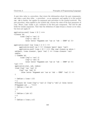 Chapter 3 Principles of Programming Languages
A pair data value is a procedure, that stores the information about the pair components.
car takes a pair data value – a procedure – as an argument, and applies it to the symbol
car. cdr is similar, but applies its argument pair procedure to the symbol textttcdr. The
pair procedure, when applied to the symbol car, returns the value of the ﬁrst parameter of
cons. Hence, (car (cons x y)), evaluates to the ﬁrst pair component. The rule for cdr
holds for similar arguments. Note that the deﬁnition of cons returns a closure as its value,
but does not apply it!
applicative-eval[ (cons 1 2) ] ==>*
<closure (m)
(cond ((eq? m ’car) 1)
((eq? m ’cdr) 2)
(else (error "Argument not ’car or ’cdr -- CONS" m) ))>
applicative-eval[ (car (cons 1 2 )) ] ==>
applicative-eval[ car ] ==> <closure (pair) (pair ’car)>
applicative-eval[ (cons 1 2) ] ==>* <the cons closure as above >
sub[pair, <cons closure>, (pair ’car) ] ==> (<cons closure> ’car)
reduce:
( (lambda (m)
(cond ((eq? m ’car) 1)
((eq? m ’cdr) 2)
(else (error "Argument not ’car or ’cdr -- CONS" m) )))
’car) ==>*
applicative-eval, sub, reduce:
(cond ((eq? ’car ’car) 1)
((eq? ’car ’cdr) 2)
(else (error "Argument not ’car or ’cdr -- CONS" ’car) )) ==>
1
> (define x (cons 1 2))
> x
#<Closure (m) (cond ((eq? m ’car) x) ((eq? m ’cdr) y) (else (error
#"Argument not ... "))))>
> (define y (car x))
> y
1
> (define z (cdr x))
> z
2
> (define w (cons y z))
169
 