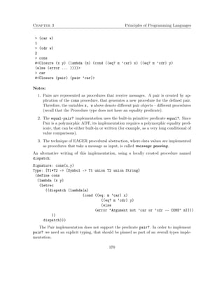 Chapter 3 Principles of Programming Languages
> (car w)
1
> (cdr w)
2
> cons
#<Closure (x y) (lambda (m) (cond ((eq? m ’car) x) ((eq? m ’cdr) y)
(else (error ... ))))>
> car
#<Closure (pair) (pair ’car)>
Notes:
1. Pairs are represented as procedures that receive messages. A pair is created by ap-
plication of the cons procedure, that generates a new procedure for the deﬁned pair.
Therefore, the variables x, w above denote diﬀerent pair objects – diﬀerent procedures
(recall that the Procedure type does not have an equality predicate).
2. The equal-pair? implementation uses the built-in primitive predicate equal?. Since
Pair is a polymorphic ADT, its implementation requires a polymorphic equality pred-
icate, that can be either built-in or written (for example, as a very long conditional of
value comparisons).
3. The technique of EAGER procedural abstraction, where data values are implemented
as procedures that take a message as input, is called message passing.
An alternative writing of this implementation, using a locally created procedure named
dispatch:
Signature: cons(x,y)
Type: [T1*T2 -> [Symbol -> T1 union T2 union String]
(define cons
(lambda (x y)
(letrec
((dispatch (lambda(m)
(cond ((eq: m ’car) x)
((eq? m ’cdr) y)
(else
(error "Argument not ’car or ’cdr -- CONS" m))))
))
dispatch)))
The Pair implementation does not support the predicate pair?. In order to implement
pair? we need an explicit typing, that should be planed as part of an overall types imple-
mentation.
170
 
