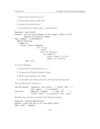 Chapter 3 Principles of Programming Languages
1. Enumerates the leaves of a tree.
2. Filters them using the odd? ﬁlter.
3. Squares the selected leaves.
4. Accumulates the results, using +, starting from 0.
Signature: even-fibs(n)
Purpose: List all even elements in the length n prefix of the
sequence of Fibonacci numbers
Type: [Number -> LIST(Number)]
(define even-fibs
(lambda (n)
(letrec ((next (lambda(k)
(if (> k n)
(list)
(let ((f (fib k)))
(if (even? f)
(cons f (next (+ k 1)))
(next (+ k 1))))))))
(next 0))))
It does the following:
1. Enumerates the integers from 0 to n.
2. Computes the Fibonacci number of each.
3. Filters them using the even? ﬁlter.
4. Accumulates the results, using cons, starting from the empty list.
This analysis can be visualized as:
sum-odd-squares: enumerate: tree leaves ---> filter: odd? --->
map: square ---> accumulate: +, 0.
even-fibs: enumerate: integers ---> map: fib --->
filter: even? ---> accumulate: cons, (list).
Rewriting the procedures as clients of the Sequence interface:
Signature: sum-odd-squares(tree)
Purpose: return the sum of all odd square leaves
Type: [LIST -> Number]
179
 