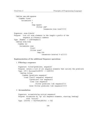 Chapter 3 Principles of Programming Languages
(define sum-odd-squares
(lambda (tree)
(accumulate +
0
(map square
(filter odd?
(enumerate-tree tree))))))
Signature: even-fibs(n)
Purpose: List all even elements in the length n prefix of the
sequence of Fibonacci numbers
Type: [Number -> LIST(Number)]
(define even-fibs
(lambda (n)
(accumulate cons
(list)
(filter even?
(map fib
(enumerate-interval 0 n))))))
Implementation of the additional Sequence operations
1. Filtering a sequence:
Signature: filter(predicate, sequence)
Purpose: return a list of all sequence elements that satisfy the predicate
Type: [[T-> Boolean]*LIST(T) -> LIST(T)]
(define filter
(lambda (predicate sequence)
(cond ((null? sequence) sequence)
((predicate (car sequence))
(cons (car sequence)
(filter predicate (cdr sequence))))
(else (filter predicate (cdr sequence))))))
2. Accumulation:
Signature: accumulate(op,initial,sequence)
Purpose: Accumulate by ’op’ all sequence elements, starting (ending)
with ’initial’
Type: [[T1*T2 -> T2]*T2*LIST(T1) -> T2]
180
 