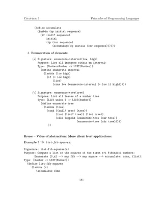 Chapter 3 Principles of Programming Languages
(define accumulate
(lambda (op initial sequence)
(if (null? sequence)
initial
(op (car sequence)
(accumulate op initial (cdr sequence))))))
3. Enumeration of elements:
(a) Signature: enumerate-interval(low, high)
Purpose: List all integers within an interval:
Type: [Number*Number -> LIST(Number)]
(define enumerate-interval
(lambda (low high)
(if (> low high)
(list)
(cons low (enumerate-interval (+ low 1) high)))))
(b) Signature: enumerate-tree(tree)
Purpose: List all leaves of a number tree
Type: [LIST union T -> LIST(Number)]
(define enumerate-tree
(lambda (tree)
(cond ((null? tree) (tree))
((not (list? tree)) (list tree))
(else (append (enumerate-tree (car tree))
(enumerate-tree (cdr tree)))))
))
Reuse – Value of abstraction: More client level applications:
Example 3.10. list-fib-squares:
Signature: list-fib-squares(n)
Purpose: Compute a list of the squares of the first n+1 Fibonacci numbers:
Enumerate [0,n] --> map fib --> map square --> accumulate: cons, (list).
Type: [Number -> LIST(Number)]
(define list-fib-squares
(lambda (n)
(accumulate cons
181
 