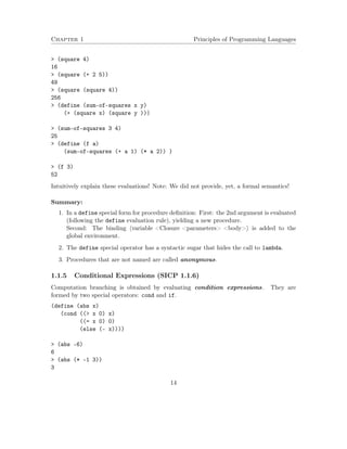 Chapter 1 Principles of Programming Languages
> (square 4)
16
> (square (+ 2 5))
49
> (square (square 4))
256
> (define (sum-of-squares x y)
(+ (square x) (square y )))
> (sum-of-squares 3 4)
25
> (define (f a)
(sum-of-squares (+ a 1) (* a 2)) )
> (f 3)
52
Intuitively explain these evaluations! Note: We did not provide, yet, a formal semantics!
Summary:
1. In a define special form for procedure deﬁnition: First: the 2nd argument is evaluated
(following the define evaluation rule), yielding a new procedure.
Second: The binding variable <Closure <parameters> <body> is added to the
global environment.
2. The define special operator has a syntactic sugar that hides the call to lambda.
3. Procedures that are not named are called anonymous.
1.1.5 Conditional Expressions (SICP 1.1.6)
Computation branching is obtained by evaluating condition expressions. They are
formed by two special operators: cond and if.
(define (abs x)
(cond ((> x 0) x)
((= x 0) 0)
(else (- x))))
> (abs -6)
6
> (abs (* -1 3))
3
14
 