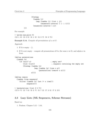 Chapter 3 Principles of Programming Languages
(flatmap
(lambda (i)
(map (lambda (j) (list i j))
(enumerate-interval 1 (- i 1))))
(enumerate-interval 1 n))
)))
For example:
> (prime-sum-pairs 5)
((2 1 3) (3 2 5) (4 1 5) (4 3 7) (5 2 7))
Example 3.14. Compute all permutations of a set S:
Approach:
1. If S is empty – ().
2. If S is not empty – compute all permutations of S-x (for some x in S), and adjoin x in
front.
(define permutations
(lambda (s)
(if (null? s) ; empty set?
(list (list)) ; sequence containing the empty set
(flatmap (lambda (x)
(map (lambda (p) (cons x p))
(permutations (remove x s))))
s))))
(define remove
(lambda (item sequence)
(filter (lambda (x) (not (= x item)))
sequence)))
> (permutations (list 2 5 7))
((2 5 7) (2 7 5) (5 2 7) (5 7 2) (7 2 5) (7 5 2))
3.3 Lazy Lists (ML Sequences, Scheme Streams)
Based on:
1. Paulson: Chapter 5.12 – 5.16,
185
 