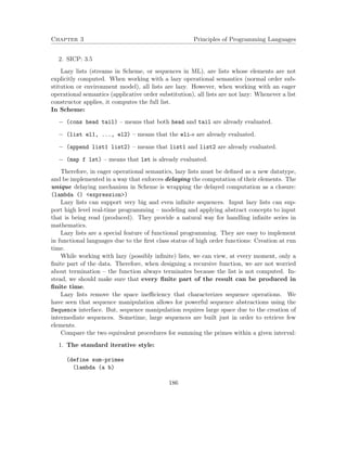 Chapter 3 Principles of Programming Languages
2. SICP: 3.5
Lazy lists (streams in Scheme, or sequences in ML), are lists whose elements are not
explicitly computed. When working with a lazy operational semantics (normal order sub-
stitution or environment model), all lists are lazy. However, when working with an eager
operational semantics (applicative order substitution), all lists are not lazy: Whenever a list
constructor applies, it computes the full list.
In Scheme:
− (cons head tail) – means that both head and tail are already evaluated.
− (list el1, ..., el2) – means that the eli-s are already evaluated.
− (append list1 list2) – means that list1 and list2 are already evaluated.
− (map f lst) – means that lst is already evaluated.
Therefore, in eager operational semantics, lazy lists must be deﬁned as a new datatype,
and be implemented in a way that enforces delaying the computation of their elements. The
unique delaying mechanism in Scheme is wrapping the delayed computation as a closure:
(lambda () <expression>)
Lazy lists can support very big and even inﬁnite sequences. Input lazy lists can sup-
port high level real-time programming – modeling and applying abstract concepts to input
that is being read (produced). They provide a natural way for handling inﬁnite series in
mathematics.
Lazy lists are a special feature of functional programming. They are easy to implement
in functional languages due to the ﬁrst class status of high order functions: Creation at run
time.
While working with lazy (possibly inﬁnite) lists, we can view, at every moment, only a
ﬁnite part of the data. Therefore, when designing a recursive function, we are not worried
about termination – the function always terminates because the list is not computed. In-
stead, we should make sure that every ﬁnite part of the result can be produced in
ﬁnite time.
Lazy lists remove the space ineﬃciency that characterizes sequence operations. We
have seen that sequence manipulation allows for powerful sequence abstractions using the
Sequence interface. But, sequence manipulation requires large space due to the creation of
intermediate sequences. Sometime, large sequences are built just in order to retrieve few
elements.
Compare the two equivalent procedures for summing the primes within a given interval:
1. The standard iterative style:
(define sum-primes
(lambda (a b)
186
 