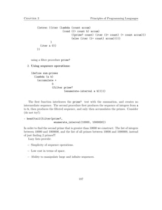 Chapter 3 Principles of Programming Languages
(letrec ((iter (lambda (count accum)
(cond ((> count b) accum)
((prime? count) (iter (1+ count) (+ count accum)))
(else (iter (1+ count) accum)))))
)
(iter a 0))
))
using a ﬁlter procedure prime?
2. Using sequence operations:
(define sum-primes
(lambda (a b)
(accumulate +
0
(filter prime?
(enumerate-interval a b)))))
The ﬁrst function interleaves the prime? test with the summation, and creates no
intermediate sequence. The second procedure ﬁrst produces the sequence of integers from a
to b, then produces the ﬁltered sequence, and only then accumulates the primes. Consider
(do not try!):
- head(tail(filter(prime?,
enumerate_interval(10000, 1000000))
In order to ﬁnd the second prime that is greater than 10000 we construct: The list of integers
between 10000 and 1000000, and the list of all primes between 10000 and 1000000, instead
of just ﬁnding 2 primes!!!
Lazy lists provide:
− Simplicity of sequence operations.
− Low cost in terms of space.
− Ability to manipulate large and inﬁnite sequences.
187
 
