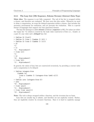 Chapter 3 Principles of Programming Languages
3.3.1 The Lazy List (ML Sequence, Scheme Stream) Abstract Data Type
Main idea: The sequence is not fully computed. The tail of the list is wrapped within
a closure, and therefore not evaluated. We have seen this idea earlier: Whenever we need
to delay a computation, we wrap the delayed expression within a closure, that includes the
necessary environment for evaluation, and yet prevents the evaluation. This is a special
feature of languages that support run time generated closures.
The lazy list datatype is called stream in Scheme (sequence in ML). Its values are either
the empty list ’() (which is created by the list value constructor of lists (i.e., (list), or
a pair of a any value and a delayed lazy list:
> (define l0 (list))
> (define l1 (cons 1 (lambda () l0)) )
> (define l2 (cons 2 (lambda () l1)))
> l0
’()
> l1
’(1 . #<procedure>)
> ((cdr l1))
’()
> l2
’(2 . #<procedure>)
> ((cdr l2))
’(1 . #<procedure>)
In general, the values of lazy lists are constructed recursively, by providing a current value
and a computation to be delayed:
> (define integers-from
(lambda (n)
(cons n (lambda () (integers-from (add1 n))))
))
> (define ints (integers-from 0))
> ints
’(0 . #<procedure>)
> ((cdr ints))
’(1 . #<procedure>)
> ((cdr ((cdr ints))))
’(2 . #<procedure>)
Note: The tail is always wrapped within a function, and the recursion has no basis.
Lazy lists are usually big or inﬁnite, and therefore are not explicitly created. Rather,
they are implicitly created, by recursive functions. Since it is hard to explicitly manage
188
 