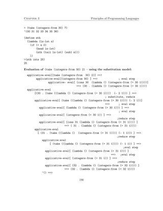 Chapter 3 Principles of Programming Languages
> (take (integers-from 30) 7)
’(30 31 32 33 34 35 36)
(define nth
(lambda (lz-lst n)
(if (= n 0)
(head lz-lst)
(nth (tail lz-lst) (sub1 n)))
))
>(nth ints 25)
25
Evaluation of (take (integers-from 30) 2) – using the substitution model:
applicative-eval[(take (integers-from 30) 2)] ==>
applicative-eval[(integers-from 30) ] ==> ; eval step
applicative- eval[ (cons 30 (lambda () (integers-from (+ 30 1))))]
==> (30 . (lambda () (integers-from (+ 30 1))))
applicative-eval
[(30 . (take ((lambda () (integers-from (+ 30 1)))) (- 2 1))) ] ==>
; substitute, reduce
applicative-eval[ (take ((lambda () (integers-from (+ 30 1)))) (- 2 1))]
==> ; eval step
applicative-eval[ (lambda () (integers-from (+ 30 1))) ] ==>
; eval step
applicative-eval[ (integers-from (+ 30 1)) ] ==>
;reduce step
applicative-eval[ (cons 31 (lambda () (integers-from (+ 31 1)))) ]
==> ( 31 . (lambda () (integers-from (+ 31 1))))
applicative-eval
[ (31 . (take ((lambda () (integers-from (+ 31 1)))) (- 1 1))) ] ==>
;reduce step
applicative-eval
[ (take ((lambda () (integers-from (+ 31 1)))) (- 1 1)) ] ==>
;eval step
applicative-eval[ (lambda () (integers-from (+ 31 1))) ]
==> ;eval step
applicative-eval[ (integers-from (+ 31 1)) ] ==>
;reduce step
applicative-eval[ (32 . (lambda () (integers-from (+ 32 1)))) ]
==> (32 . (lambda () (integers-from (+ 32 1))))
’() ==>
190
 