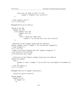 Chapter 3 Principles of Programming Languages
(cons (let ((h (head lz-lst))) (* h h))
(lambda () (squares (tail lz-lst)))))
))
> (take (squares ints) 7)
’(0 1 4 9 16 25 36)
Example 3.17 (Lazy list addition).
(define lz-lst-add
(lambda (lz1 lz2)
(cond ((empty? lz1) lz2)
((empty? lz2) lz1)
(else
(cons (+ (head lz1) (head lz2))
(lambda () (lz-lst-add (tail lz1) (tail lz2))))))
))
; definition of the integers using lazy-list addition:
(define integers (cons 0 (lambda () (lz-lst-add ones integers))))
> (take integers 7)
’(0 1 2 3 4 5 6)
> (take (lz-lst-add (integers-from 100) (squares integers)) 7)
’(100 102 106 112 120 130 142)
Is the definition well typed?
;; definition of the Fibonacci numbers using lazy-list addition
(define fib-numbers
(cons 0
(lambda () (cons 1 (lambda () (lz-lst-add (tail fib-numbers) fib-numbers))))
))
> (take fib-numbers 7)
’(0 1 1 2 3 5 8)
Example 3.18 (Lazy list append (interleave)).
Regular lists append is deﬁned by:
(define append
(lambda (l1 l2)
(if (empty? l1)
l2
193
 
