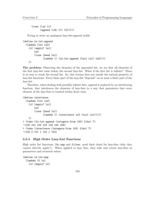 Chapter 3 Principles of Programming Languages
(cons (car l1)
(append (cdr l1) l2)))))
Trying to write an analogous lazy-list-append yields:
(define lz-lst-append
(lambda (lz1 lz2)
(if (empty? lz1)
lz2
(cons (head lz1)
(lambda () (lz-lst-append (tail lz1) lz2))))
))
The problem: Observing the elements of the appended list, we see that all elements of
the ﬁrst lazy-list come before the second lazy-list. What if the ﬁrst list is inﬁnite? There
is no way to reach the second list. So, this version does not satisfy the natural property of
lazy-list functions: Every ﬁnite part of the lazy-list “depends” on at most a ﬁnite part of the
lazy-list.
Therefore, when dealing with possibly inﬁnite lists, append is replaced by an interleaving
function, that interleaves the elements of lazy-lists in a way that guarantees that every
element of the lazy-lists is reached within ﬁnite time:
(define interleave
(lambda (lz1 lz2)
(if (empty? lz1)
lz2
(cons (head lz1)
(lambda () (interleave lz2 (tail lz1)))))
))
> (take (lz-lst-append (integers-from 100) fibs) 7)
’(100 101 102 103 104 105 106)
> (take (interleave (integers-from 100) fibs) 7)
’(100 0 101 1 102 1 103)
3.3.4 High Order Lazy-List Functions
High order list functions, like map and filter, need their duals for lazy-lists (why they
cannot directly apply?). When applied to lazy lists, they take and return lazy-lists as
parameters and returned values.
(define lz-lst-map
(lambda (f lz)
(if (empty? lz)
194
 