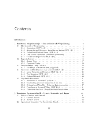 Contents
Introduction 1
1 Functional Programming I – The Elements of Programming 4
1.1 The Elements of Programming . . . . . . . . . . . . . . . . . . . . . . . . . . 5
1.1.1 Expressions (SICP 1.1.1 ) . . . . . . . . . . . . . . . . . . . . . . . . . 5
1.1.2 Abstraction and Reference: Variables and Values (SICP 1.1.2 ) . . . . 7
1.1.3 Evaluation of Scheme Forms (SICP 1.1.3) . . . . . . . . . . . . . . . . 8
1.1.4 User Deﬁned Procedures (compound procedures) . . . . . . . . . . . . 10
1.1.5 Conditional Expressions (SICP 1.1.6) . . . . . . . . . . . . . . . . . . . 14
1.2 Types in Scheme . . . . . . . . . . . . . . . . . . . . . . . . . . . . . . . . . . 16
1.2.1 Atomic Types . . . . . . . . . . . . . . . . . . . . . . . . . . . . . . . . 17
1.2.2 Composite Types . . . . . . . . . . . . . . . . . . . . . . . . . . . . . . 20
1.3 Program Design Using Contracts . . . . . . . . . . . . . . . . . . . . . . . . . 24
1.3.1 The Design by Contract (DBC) approach: . . . . . . . . . . . . . . . . 25
1.4 Procedures and the Processes they Generate (SICP 1.2) . . . . . . . . . . . . 27
1.4.1 Linear Recursion and Iteration (SICP 1.2.1 ) . . . . . . . . . . . . . . 28
1.4.2 Tree Recursion (SICP 1.2.2) . . . . . . . . . . . . . . . . . . . . . . . . 34
1.4.3 Orders of Growth (SICP 1.2.3) . . . . . . . . . . . . . . . . . . . . . . 36
1.5 High Order Procedures . . . . . . . . . . . . . . . . . . . . . . . . . . . . . . . 41
1.5.1 Procedures as Parameters (SICP 1.3.1) . . . . . . . . . . . . . . . . . . 41
1.5.2 Constructing procedure arguments at run-time . . . . . . . . . . . . . 46
1.5.3 Deﬁning Local Variables – Using the let Abbreviation . . . . . . . . . 47
1.5.4 Procedures as Returned Values (SICP 1.3.4) . . . . . . . . . . . . . . . 51
1.5.5 Procedures that Store Delayed (Future) Computations . . . . . . . . . 56
2 Functional Programming II – Syntax, Semantics and Types 61
2.1 Syntax: Concrete and Abstract . . . . . . . . . . . . . . . . . . . . . . . . . . 61
2.1.1 Concrete Syntax: . . . . . . . . . . . . . . . . . . . . . . . . . . . . . . 62
2.1.2 Abstract Syntax . . . . . . . . . . . . . . . . . . . . . . . . . . . . . . 64
2.2 Operational Semantics: The Substitution Model . . . . . . . . . . . . . . . . . 66
II
 