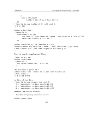 Chapter 3 Principles of Programming Languages
lz
(cons (f (head lz))
(lambda () (lz-lst-map f (tail lz)))))
))
> (take (lz-lst-map (lambda (x) (* x x)) ints) 5)
’(0 1 4 9 16)
(define lz-lst-filter
(lambda (p lz)
(cond ((empty? lz) lz)
((p (head lz)) (cons (head lz) (lambda () (lz-lst-filter p (tail lz)))))
(else (lz-lst-filter p (tail lz))))
))
(define (divisible? x y) (= (remainder x y) 0))
(define no-sevens (lz-lst-filter (lambda (x) (not (divisible? x 7))) ints))
> (nth no-sevens 100) ;The 100th integer not divisible by 7:
117
Concrete lazy-list mappings and ﬁlters:
; lazy-list scaling:
(define lz-lst-scale
(lambda (c lz)
(lz-lst-map (lambda (x) (* x c)) lz)
))
;The lazy-list of powers of 2:
(define double (cons 1 (lambda () (lz-lst-scale 2 double))))
> (take double 7)
’(1 2 4 8 16 32 64)
;lz-lists of lazy lists:
> (take (lz-lst-map integers-from ints) 3)
’((0 . #<procedure:...zy-lists-aux.rkt:11:12>)
(1 . #<procedure:...zy-lists-aux.rkt:11:12>)
(2 . #<procedure:...zy-lists-aux.rkt:11:12>))
Example 3.19 (Lazy-list iteration).
Recall the integers lazy-list creation function:
(define integers-from
195
 