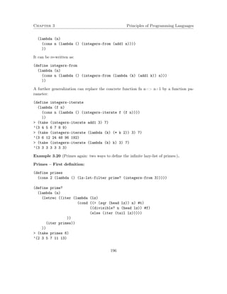 Chapter 3 Principles of Programming Languages
(lambda (n)
(cons n (lambda () (integers-from (add1 n))))
))
It can be re-written as:
(define integers-from
(lambda (n)
(cons n (lambda () (integers-from (lambda (k) (add1 k)) n)))
))
A further generalization can replace the concrete function fn n=> n+1 by a function pa-
rameter:
(define integers-iterate
(lambda (f n)
(cons n (lambda () (integers-iterate f (f n))))
))
> (take (integers-iterate add1 3) 7)
’(3 4 5 6 7 8 9)
> (take (integers-iterate (lambda (k) (* k 2)) 3) 7)
’(3 6 12 24 48 96 192)
> (take (integers-iterate (lambda (k) k) 3) 7)
’(3 3 3 3 3 3 3)
Example 3.20 (Primes again: two ways to deﬁne the inﬁnite lazy-list of primes:).
Primes – First deﬁnition:
(define primes
(cons 2 (lambda () (lz-lst-filter prime? (integers-from 3)))))
(define prime?
(lambda (n)
(letrec ((iter (lambda (lz)
(cond ((> (sqr (head lz)) n) #t)
((divisible? n (head lz)) #f)
(else (iter (tail lz)))))
))
(iter primes))
))
> (take primes 6)
’(2 3 5 7 11 13)
196
 