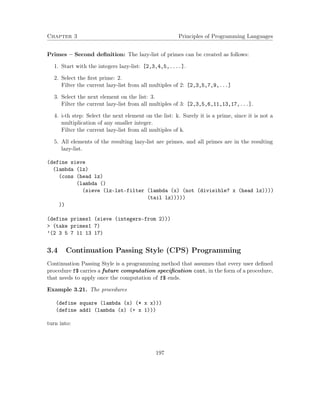 Chapter 3 Principles of Programming Languages
Primes – Second deﬁnition: The lazy-list of primes can be created as follows:
1. Start with the integers lazy-list: [2,3,4,5,....].
2. Select the ﬁrst prime: 2.
Filter the current lazy-list from all multiples of 2: [2,3,5,7,9,...]
3. Select the next element on the list: 3.
Filter the current lazy-list from all multiples of 3: [2,3,5,6,11,13,17,...].
4. i-th step: Select the next element on the list: k. Surely it is a prime, since it is not a
multiplication of any smaller integer.
Filter the current lazy-list from all multiples of k.
5. All elements of the resulting lazy-list are primes, and all primes are in the resulting
lazy-list.
(define sieve
(lambda (lz)
(cons (head lz)
(lambda ()
(sieve (lz-lst-filter (lambda (x) (not (divisible? x (head lz))))
(tail lz)))))
))
(define primes1 (sieve (integers-from 2)))
> (take primes1 7)
’(2 3 5 7 11 13 17)
3.4 Continuation Passing Style (CPS) Programming
Continuation Passing Style is a programming method that assumes that every user deﬁned
procedure f$ carries a future computation speciﬁcation cont, in the form of a procedure,
that needs to apply once the computation of f$ ends.
Example 3.21. The procedures
(define square (lambda (x) (* x x)))
(define add1 (lambda (x) (+ x 1)))
turn into:
197
 