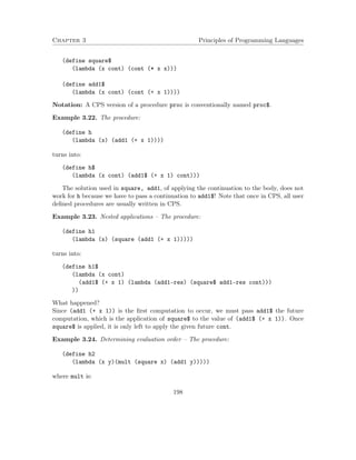 Chapter 3 Principles of Programming Languages
(define square$
(lambda (x cont) (cont (* x x)))
(define add1$
(lambda (x cont) (cont (+ x 1))))
Notation: A CPS version of a procedure proc is conventionally named proc$.
Example 3.22. The procedure:
(define h
(lambda (x) (add1 (+ x 1))))
turns into:
(define h$
(lambda (x cont) (add1$ (+ x 1) cont)))
The solution used in square, add1, of applying the continuation to the body, does not
work for h because we have to pass a continuation to add1$! Note that once in CPS, all user
deﬁned procedures are usually written in CPS.
Example 3.23. Nested applications – The procedure:
(define h1
(lambda (x) (square (add1 (+ x 1)))))
turns into:
(define h1$
(lambda (x cont)
(add1$ (+ x 1) (lambda (add1-res) (square$ add1-res cont)))
))
What happened?
Since (add1 (+ x 1)) is the ﬁrst computation to occur, we must pass add1$ the future
computation, which is the application of square$ to the value of (add1$ (+ x 1)). Once
square$ is applied, it is only left to apply the given future cont.
Example 3.24. Determining evaluation order – The procedure:
(define h2
(lambda (x y)(mult (square x) (add1 y)))))
where mult is:
198
 