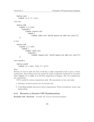 Chapter 3 Principles of Programming Languages
(define mult
(lambda (x y) (* x y)))
turns into:
(define h2$
(lambda (x y cont)
(square$ x
(lambda (square-res)
(add1$ y
(lambda (add1-res) (mult$ square-res add1-res cont)))))
))
or into:
(define h2$
(lambda (x y cont)
(add1$ y
(lambda (add1-res)
(square$ x
(lambda (square-res) (mult$ square-res add1-res cont)))))
))
where mult$ is:
(define mult$
(lambda (x y cont) (cont (* x y))))
Why?
Because we need to split the body of h2 into a single computation that is given a future
continuation. Since Scheme does not specify the order of argument evaluation we can select
either (square x) or (add1 y) as the ﬁrst computation to happen. The rest is pushed into
the continuation.
CPS is useful for various computation tasks. We concentrate on two such tasks:
1. Turning a recursive process into an iterative one.
2. Controlling multiple alternative future computations: Errors (exceptions), search, and
backtracking.
3.4.1 Recursive to Iterative CPS Transformations
Example 3.25. Factorial – Consider the recursive factorial procedure:
199
 