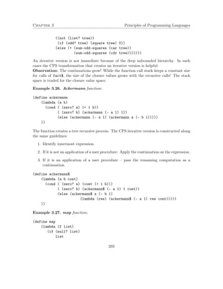 Chapter 3 Principles of Programming Languages
((not (list? tree))
(if (odd? tree) (square tree) 0))
(else (+ (sum-odd-squares (car tree))
(sum-odd-squares (cdr tree)))))))
An iterative version is not immediate because of the deep unbounded hierarchy. In such
cases the CPS transformation that creates an iterative version is helpful.
Observation: The continuations grow! While the function call stack keeps a constant size
for calls of fact$, the size of the closure values grows with the recursive calls! The stack
space is traded for the closure value space.
Example 3.26. Ackermann function:
(define ackermann
(lambda (a b)
(cond ( (zero? a) (+ 1 b))
( (zero? b) (ackermann (- a 1) 1))
(else (ackermann (- a 1) (ackermann a (- b 1)))))
))
The function creates a tree recursive process. The CPS iterative version is constructed along
the same guidelines:
1. Identify innermost expression.
2. If it is not an application of a user procedure: Apply the continuation on the expression.
3. If it is an application of a user procedure – pass the remaining computation as a
continuation.
(define ackermann$
(lambda (a b cont)
(cond ( (zero? a) (cont (+ 1 b)))
( (zero? b) (ackermann$ (- a 1) 1 cont))
(else (ackermann$ a (- b 1)
(lambda (res) (ackermann$ (- a 1) res cont)))))
))
Example 3.27. map function:
(define map
(lambda (f list)
(if (null? list)
list
203
 