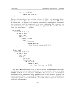 Chapter 3 Principles of Programming Languages
(cons (f (car list))
(map f (cdr list))))
))
This procedure includes two user-procedure calls, nested within a cons application. There-
fore, the process is not iterative. In order to transform it into an iterative CPS version
we need to select an expression that does not include nested user procedure applications,
and postpone the rest of the computation to the future continuation. The two nested user
procedure calls appear in the arguments of the cons application. We can select either of
them, thus receiving two CPS versions:
(define map$
(lambda (f$ list cont)
(if (null? list)
(cont list)
(f$ (car list)
(lambda (f-res)
(map$ f$
(cdr list)
(lambda (map-res)
(cont (cons f-res map-res)))))))
))
(define map$
(lambda (f$ list cont)
(if (null? list)
(cont list)
(map$ f$
(cdr list)
(lambda (map-res)
(f$ (car list)
(lambda (f-res)
(cont (cons f-res map-res)))))))
))
The to-CPS transformations above are done intuitively, by observing a deepest user-
procedure call and delaying other computations to the continuation. Based on the head
and tail position analysis, introduced in Chapter 2, this analysis can be formalized (and
automated), so that an expression can be proved to create iterative processes. Moreover, the
transformation itself can be automated. Having an iterative process automated identiﬁer, a
compiler (interpreter) can be tail recursive – can identify iterative expressions and evaluate
them using bounded space.
204
 