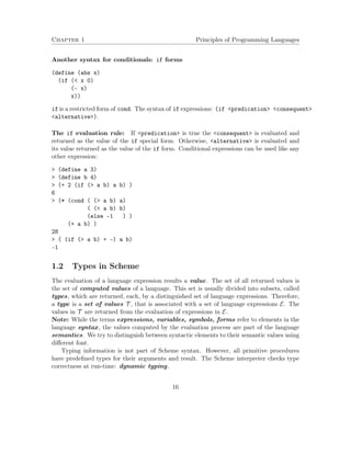 Chapter 1 Principles of Programming Languages
Another syntax for conditionals: if forms
(define (abs x)
(if (< x 0)
(- x)
x))
if is a restricted form of cond. The syntax of if expressions: (if <predication> <consequent>
<alternative>).
The if evaluation rule: If <predication> is true the <consequent> is evaluated and
returned as the value of the if special form. Otherwise, <alternative> is evaluated and
its value returned as the value of the if form. Conditional expressions can be used like any
other expression:
> (define a 3)
> (define b 4)
> (+ 2 (if (> a b) a b) )
6
> (* (cond ( (> a b) a)
( (< a b) b)
(else -1 ) )
(+ a b) )
28
> ( (if (> a b) + -) a b)
-1
1.2 Types in Scheme
The evaluation of a language expression results a value. The set of all returned values is
the set of computed values of a language. This set is usually divided into subsets, called
types, which are returned, each, by a distinguished set of language expressions. Therefore,
a type is a set of values T , that is associated with a set of language expressions E. The
values in T are returned from the evaluation of expressions in E.
Note: While the terms expressions, variables, symbols, forms refer to elements in the
language syntax, the values computed by the evaluation process are part of the language
semantics. We try to distinguish between syntactic elements to their semantic values using
diﬀerent font.
Typing information is not part of Scheme syntax. However, all primitive procedures
have predeﬁned types for their arguments and result. The Scheme interpreter checks type
correctness at run-time: dynamic typing.
16
 