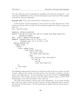 Chapter 3 Principles of Programming Languages
Note that while the success continuation is gradually built along the computation – con-
structing the stored future actions, the fail continuation is not constructed. When applied,
it discards the success continuation.
Example 3.29. Using a fail continuation for backtracking in search:
In this example, the fail continuation is used to direct the search along the tree. If the
search on some part of the tree fails, the fail continuation applies the search to another part
of the tree.
First, a non-CPS version:
Signature: leftmost-even(tree)
Purpose: Find the left most even leaf of a binary tree whose leaves are
labeled by numbers.
Type: [LIST -> Number union Boolean]
Examples: (leftmost-even ’((1 2) (3 4))) ==> 2
(leftmost-even ’((1 1) (3 3))) ==> #f
(define leftmost-even
(lambda (tree)
(letrec
((iter (lambda (tree)
(cond ((null? tree) #f)
((not (list? tree))
(if (even? tree) tree #f))
(else
(let ((res-car (iter (car tree))))
(if res-car
res-car
(iter (cdr tree)))))))
))
(iter tree))
))
The leftmost-even procedure performs an exhaustive search on the tree, until an even leaf
is found. Whenever the search in the left sub-tree (the car) fails, it invokes a recursive
search on the right sub-tree – the cdr. This kind of search can be viewed as a backtracking
search policy: If the decision to search in the left sub-tree appears wrong, a retreat to the
decision point occurs, and an alternative route is selected.
The CPS version includes a success and a fail continuations. In the search decision
point, when the search is turned to the left sub-tree, the fail continuation that is passed is
the search in the right sub-tree. The fail continuation is applied when the search reaches a
leaf and fails.
206
 