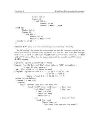 Chapter 3 Principles of Programming Languages
(lambda (x) x)
(lambda ()
(iter$ ((3 4))
(lambda (x) x)
(lambda () #f)))))) ==>*
(iter$ (2)
(lambda (x) x)
(lambda ()
(iter$ ((3 4))
(lambda (x) x)
(lambda () #f)))) ==>*
( (lambda (x) x) 2) ==>
2
Example 3.30. Using a success continuation for reconstructing a hierarchy:
In this example, the success/fail continuations are used for reconstructing the original
hierarchical structure, after replacing an old leaf by a new one. This is the ﬁrst example
that we see, in which the CPS style simpliﬁes the implementation. Therefore, we start
with a CPS version. Then show the more complex and less readable non-CPS version.
A CPS version:
Signature: replace-leftmost(old new tree)
Purpose: Find the left most leaf whose value is ’old’ and replace it
by new. If none, return #f.
Type: [T1*T2*LIST -> LIST union Boolean]
Examples: (replace-leftmost 3 1 ’((2 2) (4 3 2 (2)) 3) ) ==>
((2 2) (4 1 2 (2)) 3)
(replace-leftmost 2 1 ’((1 1) (3 3))) ==> #f
(define replace-leftmost
(lambda (old new tree)
(letrec
((iter$ (lambda (tree succ-cont fail-cont)
(cond ((null? tree) (fail-cont)) ; Empty tree
((not (list? tree)) ; Leaf tree
(if (eq? tree old)
(succ-cont new)
(fail-cont)))
(else ; Composite tree
(iter$ (car tree)
(lambda (car-res)
(succ-cont (cons car-res (cdr tree))))
208
 