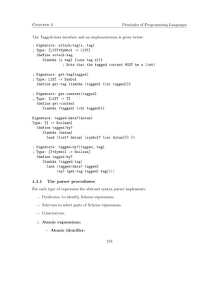 Chapter 4 Principles of Programming Languages
The Tagged-data interface and an implementation is given below:
; Signature: attach-tag(x, tag)
; Type: [LIST*Symbol -> LIST]
(define attach-tag
(lambda (x tag) (cons tag x)))
; Note that the tagged content MUST be a list!
; Signature: get-tag(tagged)
; Type: LIST -> Symbol
(define get-tag (lambda (tagged) (car tagged)))
; Signature: get-content(tagged)
; Type: [LIST -> T]
(define get-content
(lambda (tagged) (cdr tagged)))
Signature: tagged-data?(datum)
Type: [T -> Boolean]
(define tagged-by?
(lambda (datum)
(and (list? datum) (symbol? (car datum))) ))
; Signature: tagged-by?(tagged, tag)
; Type: [T*Symbol -> Boolean]
(define tagged-by?
(lambda (tagged tag)
(and (tagged-data? tagged)
(eq? (get-tag tagged) tag))))
4.1.1 The parser procedures:
For each type of expression the abstract syntax parser implements:
− Predicates, to identify Scheme expressions.
− Selectors to select parts of Scheme expressions.
− Constructors.
1. Atomic expressions:
− Atomic identiﬁer:
216
 
