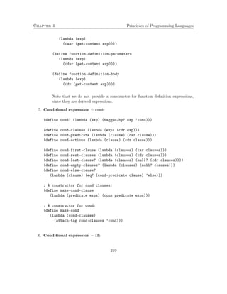 Chapter 4 Principles of Programming Languages
(lambda (exp)
(caar (get-content exp))))
(define function-definition-parameters
(lambda (exp)
(cdar (get-content exp))))
(define function-definition-body
(lambda (exp)
(cdr (get-content exp))))
Note that we do not provide a constructor for function deﬁnition expressions,
since they are derived expressions.
5. Conditional expression – cond:
(define cond? (lambda (exp) (tagged-by? exp ’cond)))
(define cond-clauses (lambda (exp) (cdr exp)))
(define cond-predicate (lambda (clause) (car clause)))
(define cond-actions (lambda (clause) (cdr clause)))
(define cond-first-clause (lambda (clauses) (car clauses)))
(define cond-rest-clauses (lambda (clauses) (cdr clauses)))
(define cond-last-clause? (lambda (clauses) (null? (cdr clauses))))
(define cond-empty-clauses? (lambda (clauses) (null? clauses)))
(define cond-else-clause?
(lambda (clause) (eq? (cond-predicate clause) ’else)))
; A constructor for cond clauses:
(define make-cond-clause
(lambda (predicate exps) (cons predicate exps)))
; A constructor for cond:
(define make-cond
(lambda (cond-clauses)
(attach-tag cond-clauses ’cond)))
6. Conditional expression – if:
219
 