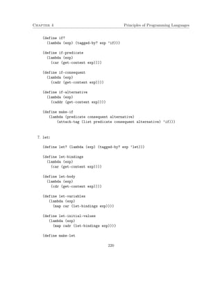 Chapter 4 Principles of Programming Languages
(define if?
(lambda (exp) (tagged-by? exp ’if)))
(define if-predicate
(lambda (exp)
(car (get-content exp))))
(define if-consequent
(lambda (exp)
(cadr (get-content exp))))
(define if-alternative
(lambda (exp)
(caddr (get-content exp))))
(define make-if
(lambda (predicate consequent alternative)
(attach-tag (list predicate consequent alternative) ’if)))
7. let:
(define let? (lambda (exp) (tagged-by? exp ’let)))
(define let-bindings
(lambda (exp)
(car (get-content exp))))
(define let-body
(lambda (exp)
(cdr (get-content exp))))
(define let-variables
(lambda (exp)
(map car (let-bindings exp))))
(define let-initial-values
(lambda (exp)
(map cadr (let-bindings exp))))
(define make-let
220
 