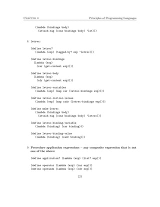 Chapter 4 Principles of Programming Languages
(lambda (bindings body)
(attach-tag (cons bindings body) ’let)))
8. letrec:
(define letrec?
(lambda (exp) (tagged-by? exp ’letrec)))
(define letrec-bindings
(lambda (exp)
(car (get-content exp))))
(define letrec-body
(lambda (exp)
(cdr (get-content exp))))
(define letrec-variables
(lambda (exp) (map car (letrec-bindings exp))))
(define letrec-initial-values
(lambda (exp) (map cadr (letrec-bindings exp))))
(define make-letrec
(lambda (bindings body)
(attach-tag (cons bindings body) ’letrec)))
(define letrec-binding-variable
(lambda (binding) (car binding)))
(define letrec-binding-value
(lambda (binding) (cadr binding)))
9. Procedure application expressions – any composite expression that is not
one of the above:
(define application? (lambda (exp) (list? exp)))
(define operator (lambda (exp) (car exp)))
(define operands (lambda (exp) (cdr exp)))
221
 
