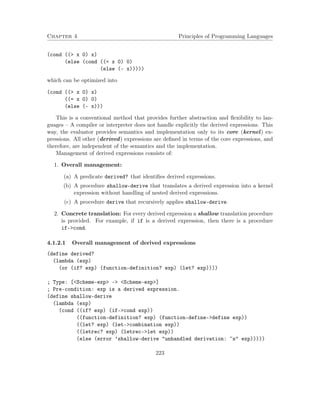 Chapter 4 Principles of Programming Languages
(cond ((> x 0) x)
(else (cond ((= x 0) 0)
(else (- x)))))
which can be optimized into
(cond ((> x 0) x)
((= x 0) 0)
(else (- x)))
This is a conventional method that provides further abstraction and ﬂexibility to lan-
guages – A compiler or interpreter does not handle explicitly the derived expressions. This
way, the evaluator provides semantics and implementation only to its core (kernel) ex-
pressions. All other (derived) expressions are deﬁned in terms of the core expressions, and
therefore, are independent of the semantics and the implementation.
Management of derived expressions consists of:
1. Overall management:
(a) A predicate derived? that identiﬁes derived expressions.
(b) A procedure shallow-derive that translates a derived expression into a kernel
expression without handling of nested derived expressions.
(c) A procedure derive that recursively applies shallow-derive.
2. Concrete translation: For every derived expression a shallow translation procedure
is provided. For example, if if is a derived expression, then there is a procedure
if->cond.
4.1.2.1 Overall management of derived expressions
(define derived?
(lambda (exp)
(or (if? exp) (function-definition? exp) (let? exp))))
; Type: [<Scheme-exp> -> <Scheme-exp>]
; Pre-condition: exp is a derived expression.
(define shallow-derive
(lambda (exp)
(cond ((if? exp) (if->cond exp))
((function-definition? exp) (function-define->define exp))
((let? exp) (let->combination exp))
((letrec? exp) (letrec->let exp))
(else (error ’shallow-derive "unhandled derivation: ~s" exp)))))
223
 