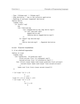 Chapter 4 Principles of Programming Languages
; Type: [<Scheme-exp> -> <Scheme-exp>]
; Deep derivation -- due to the recursive application
; Handling of multiple (repeated) derivation
(define derive
(lambda (exp)
(if (atomic? exp)
exp
(let ((derived-exp
(let ((mapped-derive-exp (map derive exp)))
(if (not (derived? exp))
mapped-derive-exp
(shallow-derive mapped-derive-exp)))
))
(if (equal? exp derived-exp)
exp
(derive derived-exp)) ; Repeated derivation
))))
4.1.2.2 Concrete translations
1. if as a derived expression:
(define if->cond
(lambda (exp)
(let ((predicate (if-predicate exp))
(first-actions (list (if-consequent exp)))
(second-actions (list (if-alternative exp))) )
(let ((first-clause (make-cond-clause predicate first-actions))
(second-clause (make-cond-clause ’else second-actions))
)
(make-cond (list first-clause second-clause))))
))
> (if->cond ’(if (> x 0)
x
(- x)))
(cond ((> x 0) x) (else (- x)))
> (if->cond ’(if (> x 0)
x
(if (= x 0)
0
224
 