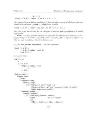 Chapter 4 Principles of Programming Languages
(- x))))
(cond ((> x 0) x) (else (if (= x 0) 0 (- x))))
if->cond performs a shallow translation: It does not apply recursively, all the way down to
nested sub-expressions. A deep if->cond should produce:
(cond ((> x 0) x) (else (cond ((= x 0) 0) (else (- x)))))
But, this is not needed since derive takes care of applying shallow-derive in all nested
applications.
Note: The parser provides selectors and predicates for all language expressions, includ-
ing derived ones. Note the usage of the cond constructor. This is typical for expressions
that are used for deﬁning other derived expressions.
2. cond as a derived expression: The cond expression:
(cond ((> x 0) x)
((= x 0) (display ’zero) 0)
(else (- x)))
is translated into:
(if (> x 0)
x
(if (= x 0)
(begin (display ’zero)
0)
(- x)))
(define cond->if
(lambda (exp)
(letrec
((sequence->exp
(lambda (seq)
(cond ((sequence-empty? seq) seq)
((sequence-last-exp? seq) (sequence-first-exp seq))
(else (make-begin seq)))))
(expand-clauses
(lambda (clauses)
(if (cond-empty-clauses? clauses)
’false ; no else clause
(let
((first (cond-first-clause clauses))
225
 