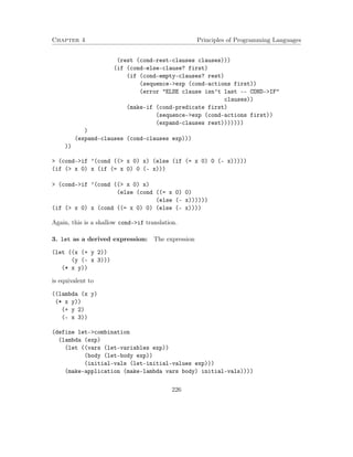 Chapter 4 Principles of Programming Languages
(rest (cond-rest-clauses clauses)))
(if (cond-else-clause? first)
(if (cond-empty-clauses? rest)
(sequence->exp (cond-actions first))
(error "ELSE clause isn’t last -- COND->IF"
clauses))
(make-if (cond-predicate first)
(sequence->exp (cond-actions first))
(expand-clauses rest)))))))
)
(expand-clauses (cond-clauses exp)))
))
> (cond->if ’(cond ((> x 0) x) (else (if (= x 0) 0 (- x)))))
(if (> x 0) x (if (= x 0) 0 (- x)))
> (cond->if ’(cond ((> x 0) x)
(else (cond ((= x 0) 0)
(else (- x))))))
(if (> x 0) x (cond ((= x 0) 0) (else (- x))))
Again, this is a shallow cond->if translation.
3. let as a derived expression: The expression
(let ((x (+ y 2))
(y (- x 3)))
(* x y))
is equivalent to
((lambda (x y)
(* x y))
(+ y 2)
(- x 3))
(define let->combination
(lambda (exp)
(let ((vars (let-variables exp))
(body (let-body exp))
(initial-vals (let-initial-values exp)))
(make-application (make-lambda vars body) initial-vals))))
226
 