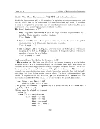 Chapter 4 Principles of Programming Languages
4.2.1.2 The Global Environment (GE) ADT and its implementation
The Global Environment (GE) ADT represents the global environment mapping from vari-
ables to values, used by the substitution operational semantics algorithms. In addition,
in order to use primitive procedures that are already implemented in Scheme, the global
environment treats primitive procedures as deﬁned variables.
The Global Environment ADT:
1. make-the-global-environment: Creates the single value that implements this ADT,
including Scheme primitive procedure bindings.
Type: [Empty –> GE]
2. lookup-variable-value: For a given variable var, returns the value of the global-
environment on var if deﬁned, and signs an error otherwise.
Type: [Symbol –> T]
3. add-binding!: Adds a binding, i.e., a variable-value pair to the global environment
mapping. Note that add-binding is a mutator: It changes the global environment
mapping to include the new binding.
Type: [Binding –> Void]
Implementation of the Global Environment ADT
I. The constructor: We know that the global environment mapping is a substitution.
Therefore, the GE ADT is implemented using the Substation ADT, which was already im-
plemented for the static type inference system, using the equations method. The Global
Environment type has a single value, named the-global-environment. This value is im-
plemented as a substitution that maps primitive-procedure names to their built-in imple-
mentations, and other deﬁned names to their values. The Substitution operations, used
for the GE implementation are: make-sub, get-value-of-variable, extend-sub. The
implementation of the Substitution ADT is also included in the ge-adt.rkt module.
; Type: Client view: [Void -> GE]
; Supplier view: [Void -> LIST]
; The global environment is implemented as a substitution: A 2-element list of
; symbols and their values
(define make-the-global-environment
(lambda ()
(let* ((primitive-procedures
(list (list ’car car)
(list ’cdr cdr)
(list ’cons cons)
(list ’null? null?)
(list ’+ +)
232
 