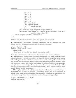Chapter 4 Principles of Programming Languages
(list ’* *)
(list ’/ /)
(list ’> >)
(list ’< <)
(list ’- -)
(list ’= =)
(list ’list list)
(list ’append append)
;; more primitives
))
(prim-variables (map car primitive-procedures))
(prim-values (map (lambda (x) (make-primitive-procedure (cadr x)))
primitive-procedures)) )
(make-sub prim-variables prim-values))
))
(define the-global-environment (make-the-global-environment))
II. The selector: The selector of the Global Environment ADT is a procedure that looks
for the value of a given variable argument in the global environment:
; Type: [Symbol -> T]
(define lookup-variable-value
(lambda (var)
(get-value-of-variable the-global-environment var)))
If the global environment is not deﬁned on the search variable, an error is triggered.
III. The mutator: The mutator of the Global Environment ADT is add-binding!, which
adds a binding, i.e., a variable-value pair, to the single GE element the-global-environment.
add-binding! applies the Substitution operation extend-sub, to the-global-environment
and the new variable-value pair, which creates a new, extended substitution. However, since
the interpreter consults the-global-environment for values of variables, add-binding!
changes the value of the-global-environment to the new extended substitution. The
mutation is implemented using the Scheme operation set!, which changes the value of an
already deﬁned variable (assignment).
The implementation of add-binding! is not in the realm of functional pro-
gramming as it is based on mutation. The mutator is used only in the evaluation of
define forms. If the interpreted language does not include the define special operator, the
substitution interpreter system is within the functional programming paradigm.
; Type: [PAIR(Symbol,T) -> Void]
(define add-binding!
233
 
