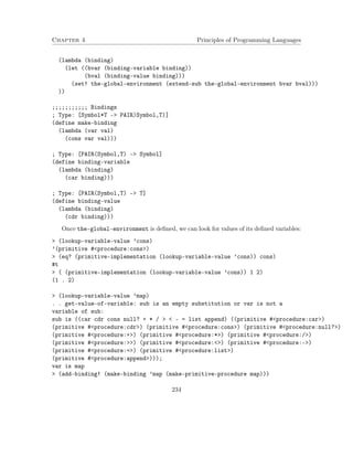 Chapter 4 Principles of Programming Languages
(lambda (binding)
(let ((bvar (binding-variable binding))
(bval (binding-value binding)))
(set! the-global-environment (extend-sub the-global-environment bvar bval)))
))
;;;;;;;;;;; Bindings
; Type: [Symbol*T -> PAIR)Symbol,T)]
(define make-binding
(lambda (var val)
(cons var val)))
; Type: [PAIR(Symbol,T) -> Symbol]
(define binding-variable
(lambda (binding)
(car binding)))
; Type: [PAIR(Symbol,T) -> T]
(define binding-value
(lambda (binding)
(cdr binding)))
Once the-global-environment is deﬁned, we can look for values of its deﬁned variables:
> (lookup-variable-value ’cons)
’(primitive #<procedure:cons>)
> (eq? (primitive-implementation (lookup-variable-value ’cons)) cons)
#t
> ( (primitive-implementation (lookup-variable-value ’cons)) 1 2)
(1 . 2)
> (lookup-variable-value ’map)
. . get-value-of-variable: sub is an empty substitution or var is not a
variable of sub:
sub is ((car cdr cons null? + * / > < - = list append) ((primitive #<procedure:car>)
(primitive #<procedure:cdr>) (primitive #<procedure:cons>) (primitive #<procedure:null?>)
(primitive #<procedure:+>) (primitive #<procedure:*>) (primitive #<procedure:/>)
(primitive #<procedure:>>) (primitive #<procedure:<>) (primitive #<procedure:->)
(primitive #<procedure:=>) (primitive #<procedure:list>)
(primitive #<procedure:append>)));
var is map
> (add-binding! (make-binding ’map (make-primitive-procedure map)))
234
 