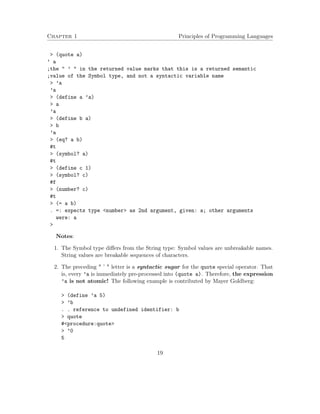 Chapter 1 Principles of Programming Languages
> (quote a)
’ a
;the " ’ " in the returned value marks that this is a returned semantic
;value of the Symbol type, and not a syntactic variable name
> ’a
’a
> (define a ’a)
> a
’a
> (define b a)
> b
’a
> (eq? a b)
#t
> (symbol? a)
#t
> (define c 1)
> (symbol? c)
#f
> (number? c)
#t
> (= a b)
. =: expects type <number> as 2nd argument, given: a; other arguments
were: a
>
Notes:
1. The Symbol type diﬀers from the String type: Symbol values are unbreakable names.
String values are breakable sequences of characters.
2. The preceding " ’ " letter is a syntactic sugar for the quote special operator. That
is, every ’a is immediately pre-processed into (quote a). Therefore, the expression
’a is not atomic! The following example is contributed by Mayer Goldberg:
> (define ’a 5)
> ’b
. . reference to undefined identifier: b
> quote
#<procedure:quote>
> ’0
5
19
 