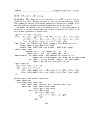 Chapter 4 Principles of Programming Languages
4.2.2.6 Substitution and renaming
Substitution: The substitute procedure substitutes free variable occurrences in an ex-
pression by given values. The expression can be either a Scheme expression or a Scheme
value. substitute is preceded by renaming, and therefore, the substituted variables do not
occur as bound in the given expression (all bound variables are already renamed).
The substitute operation is part of the Substitution ADT. It is the same procedure as
the one used in the type inference system for the equations method, only adapted to the
case of Scheme expressions and Scheme values.
;Signature: substitute(sub,expr)
; Purpose: Consistent replacement of all FREE occurrences of the substitution
; variables in ’expr’ by the values of the substitution, respectively.
; ’expr’ is a Scheme expression or an Evaluator value.
;Type: Client view: [Substitution*Scheme-expression union Evaluator-value ->
; Scheme-expression union Evaluator-value]
; Supplier view: [LIST*(LIST union Symbol) -> LIST union Symbol]
;Example: (substitute
; (make-sub ’(x y z) ’(3 4 (lambda (x1)(+ x1 1))))
; ’(lambda (x2)(+ x2 y))) ) ==> (lambda (x2)(+ x2 4))
; Pre-conditions: (1) substitution is not performed on ’define’ or ’let’
; expressions or on expressions containing such sub-expressions.
; (2) ’expr’ is already renamed. Therefore, the substitution
; variables have no bound occurrences in expr.
(define substitute
(lambda (expr variables values)
(if (evaluator-value? expr)
(substitution-application-to-value (make-sub variables values) expr)
(substitution-application-to-expr (make-sub variables values) expr))
))
(define substitution-application-to-expr
(lambda (sub expr)
(cond ((empty-sub? sub) expr)
((or (number? expr) (boolean? expr) (quoted? expr)) expr)
(else (let ((vars (get-variables sub))
(values (get-values sub)))
(cond ((variable? expr)
(if (member expr vars)
(get-value-of-variable sub expr)
expr))
(else
240
 