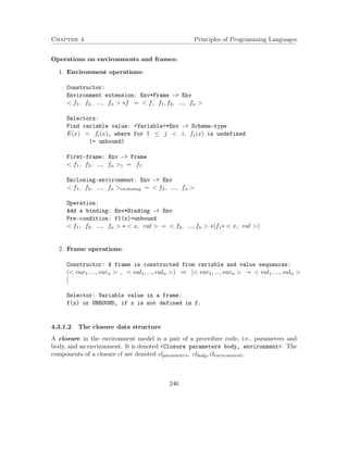 Chapter 4 Principles of Programming Languages
Operations on environments and frames:
1. Environment operations:
Constructor:
Environment extension: Env*Frame -> Env
< f1, f2, ..., fn > ∗f = < f, f1, f2, ..., fn >
Selectors:
Find variable value: <Variable>*Env -> Scheme-type
E(x) = fi(x), where for 1 ≤ j < i, fj(x) is undefined
(= unbound)
First-frame: Env -> Frame
< f1, f2, ..., fn >1 = f1
Enclosing-environment: Env -> Env
< f1, f2, ..., fn >enclosing = < f2, ..., fn >
Operation:
Add a binding: Env*Binding -> Env
Pre-condition: f1(x)=unbound
< f1, f2, ..., fn > ∗ < x, val > = < f2, ..., fn > ∗(f1∗ < x, val >)
2. Frame operations:
Constructor: A frame is constructed from variable and value sequences:
(< var1, ..., varn > , < val1, ..., valn >) ⇒ [< var1, ..., varn > → < val1, ..., valn >
]
Selector: Variable value in a frame:
f(x) or UNBOUND, if x is not defined in f.
4.3.1.2 The closure data structure
A closure in the environment model is a pair of a procedure code, i.e., parameters and
body, and an environment. It is denoted <Closure parameters body, environment>. The
components of a closure cl are denoted clparameters, clbody, clenvironment.
246
 
