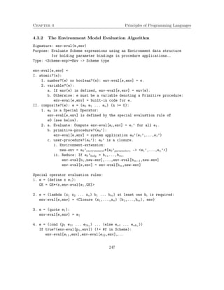 Chapter 4 Principles of Programming Languages
4.3.2 The Environment Model Evaluation Algorithm
Signature: env-eval(e,env)
Purpose: Evaluate Scheme expressions using an Environment data structure
for holding parameter bindings in procedure applications..
Type: <Scheme-exp>*Env -> Scheme type
env-eval[e,env] =
I. atomic?(e):
1. number?(e) or boolean?(e): env-eval[e,env] = e.
2. variable?(e):
a. If env(e) is defined, env-eval[e,env] = env(e).
b. Otherwise: e must be a variable denoting a Primitive procedure:
env-eval[e,env] = built-in code for e.
II. composite?(e): e = (e0 e1 ... en) (n >= 0):
1. e0 is a Special Operator:
env-eval[e,env] is defined by the special evaluation rule of
e0 (see below).
2. a. Evaluate: Compute env-eval[ei,env] = e1’ for all e1.
b. primitive-procedure?(e0’):
env-eval[e,env] = system application e0’(e1’,...,e1’)
c. user-procedure?(e0’): e0’ is a closure.
i. Environment-extension:
new-env = e0’environment*[e0’parameters -> <e1’,...,en’>]
ii. Reduce: If e0’body = b1,...,bm,
env-eval[b1,new-env],...,env-eval[bm−1,new-env]
env-eval[e,env] = env-eval[bm,new-env]
Special operator evaluation rules:
1. e = (define x e1):
GE = GE*<x,env-eval[e1,GE]>
2. e = (lambda (x1 x2 ... xn) b1 ... bm) at least one bi is required:
env-eval[e,env] = <Closure (x1,...,xn) (b1,...,bm), env)
3. e = (quote e1):
env-eval[e,env] = e1
4. e = (cond (p1 e11 ... e1k1 ) ... (else en1 ... enkn ))
If true?(env-eval[p1,env]) (!= #f in Scheme):
env-eval[e11,env],env-eval[e12,env],...
247
 
