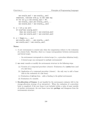 Chapter 4 Principles of Programming Languages
env-eval[e,env] = env-eval[e1k1 ,env]
otherwise, continue with p2 in the same way.
If for all pi-s env-eval[pi,env] = #f:
env-eval[en1,env],env-eval[en2,env],...
env-eval[e,env] = env-eval[enkn ,env]
5. e = (if p con alt)
If true?(env-eval[p,env]):
then env-eval[e,env] = env-eval[con,env]
else env-eval[e,env] = env-eval[alt,env]
6. e = (begin e1,...,en)
env-eval[e1,env],...,env-eval[en−1,env].
env-eval[e,env] = env-eval[en,env].
Notes:
1. A new environment is created only when the computation reduces to the evaluation
of a closure body. Therefore, there is a 1:many correspondence between environments
and lexical scopes.
− An environment corresponds to a lexical scope (i.e., a procedure deﬁnition body).
− A lexical scope can correspond to multiple environments!
2. env-eval consults or modify the environment structure in the following steps:
(a) Creation of a compound procedure (closure): Evaluation of a lambda form (and
of a let form).
(b) Application of a compound procedure (closure) – the only way to add a frame
(also in the evaluation of a let form).
(c) Evaluation of define form – adds a binding to the global environment.
(d) Evaluation of a variable.
3. De-allocation of frames: Is not handled by the environment evaluator (left to the
storage-allocation strategy of an interpreter). When the evaluation of a procedure
body is completed, if the new frame is not included within a value of some variable
of another environment, the new frame turns into garbage and disappears from the
environments structure.
248
 